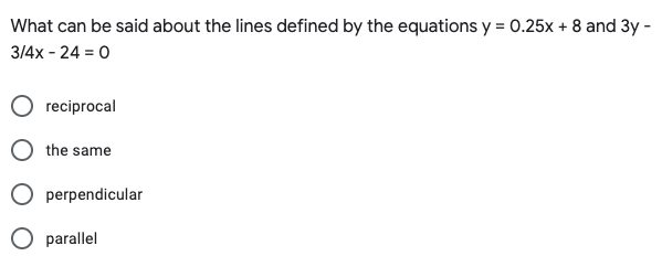 What can be said about the lines defined by the equations y = 0.25x + 8 and 3y -
3/4x - 24 = 0
reciprocal
the same
perpendicular
parallel
