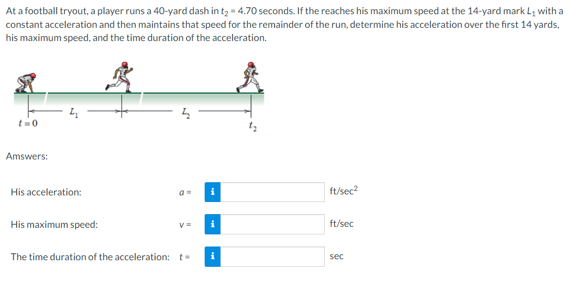 At a football tryout, a player runs a 40-yard dash in t, = 4.70 seconds. If the reaches his maximum speed at the 14-yard mark L, with a
constant acceleration and then maintains that speed for the remainder of the run, determine his acceleration over the fırst 14 yards,
his maximum speed, and the time duration of the acceleration.
t = 0
Amswers:
His acceleration:
i
ft/sec2
a =
His maximum speed:
i
ft/sec
The time duration of the acceleration: t=
i
sec
