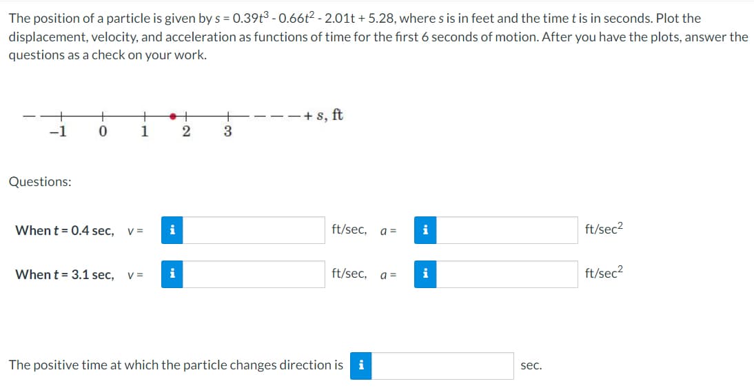 The position of a particle is given by s = 0.39t3 - 0.66t2 - 2.01t + 5.28, where s is in feet and the time t is in seconds. Plot the
displacement, velocity, and acceleration as functions of time for the first 6 seconds of motion. After you have the plots, answer the
questions as a check on your work.
+ s, ft
-1
1
3
Questions:
When t = 0.4 sec,
V =
i
ft/sec,
a =
i
ft/sec2
When t = 3.1 sec,
V =
i
ft/sec,
a =
i
ft/sec2
The positive time at which the particle changes direction is i
sec.
