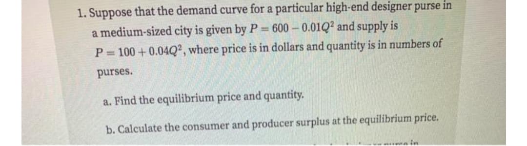 1. Suppose that the demand curve for a particular high-end designer purse in
a medium-sized city is given by P = 600 – 0.01Q? and supply is
P= 100+0.04Q², where price is in dollars and quantity is in numbers of
purses.
a. Find the equilibrium price and quantity.
b. Calculate the consumer and producer surplus at the equilibrium price.
in
