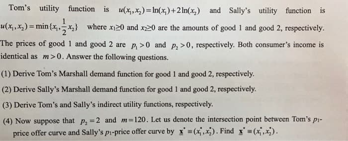 Tom's utility function is u(x,,x,)=In(x,)+2 In(x,) and Sally's utility function is
1
u(x, ,x2) = min{x,x} where xi20 and x220 are the amounts of good 1 and good 2, respectively.
The prices of good 1 and good 2 are p, >0 and p, >0, respectively. Both consumer's income is
identical as m>0. Answer the following questions.
(1) Derive Tom's Marshall demand function for good 1 and good 2, respectively.
(2) Derive Sally's Marshall demand function for good 1 and good 2, respectively.
(3) Derive Tom's and Sally's indirect utility functions, respectively.
(4) Now suppose that p, = 2 and m=120. Let us denote the intersection point between Tom's pi-
price offer curve and Sally's pi-price offer curve by x =(x,x). Find x (x,x).
%3D
