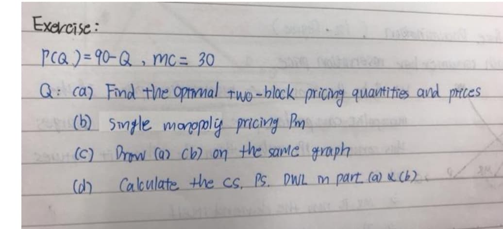 Excrcise:
PcQ)= 90-Q , mc= 30
Q: ca) Find thne opnmal Twe-block pricang
quantities and prices
pricing
(b) Single monopliy pricing Pm
2 (C) row ca> cb) on the samc graph
Calculate the CS, PS. DWL m part (a) N(b)
