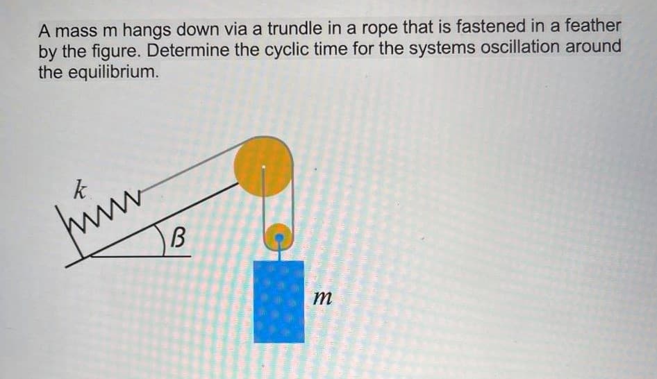 A mass m hangs down via a trundle in a rope that is fastened in a feather
by the figure. Determine the cyclic time for the systems oscillation around
the equilibrium.
k.
himm
B

