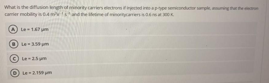 What is the diffusion length of minority carriers electrons if injected into a p-type semiconductor sample, assuming that the electron
carrier mobility is 0.4 m²V 1s and the lifetime of minoritycarriers is 0.6 ns at 300 K.
A Le = 1.67 pm
B Le = 3.59 um
C) Le = 2.5 pm
Le = 2.159 um
