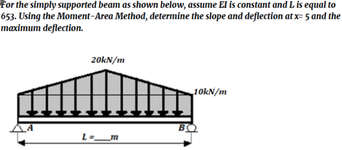 For the simply supported beam as shown below, assume El is constant and L is equal to
653. Using the Moment-Area Method, determine the slope and deflection at x= 5 and the
maximum deflection.
20KN/m
10kN/m
_A
L=_m
