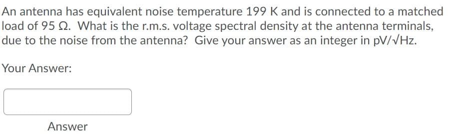 An antenna has equivalent noise temperature 199 K and is connected to a matched
load of 95 Q. What is the r.m.s. voltage spectral density at the antenna terminals,
due to the noise from the antenna? Give your answer as an integer in pV/VHz.
Your Answer:
Answer
