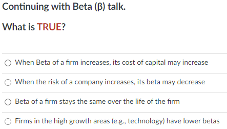 Continuing with Beta (B) talk.
What is TRUE?
When Beta of a firm increases, its cost of capital may increase
When the risk of a company increases, its beta may decrease
O Beta of a firm stays the same over the life of the firm
Firms in the high growth areas (e.g., technology) have lower betas
