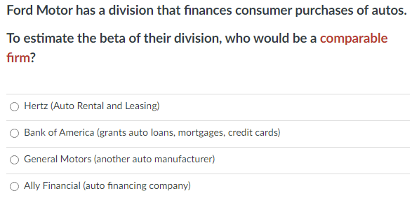 Ford Motor has a division that finances consumer purchases of autos.
To estimate the beta of their division, who would be a comparable
firm?
Hertz (Auto Rental and Leasing)
Bank of America (grants auto loans, mortgages, credit cards)
General Motors (another auto manufacturer)
Ally Financial (auto financing company)
