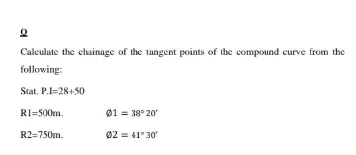 Calculate the chainage of the tangent points of the compound curve from the
following:
Stat. P.I=28+50
R1=500m.
Ø1 = 38° 20'
R2=750m.
Ø2 = 41° 30'

