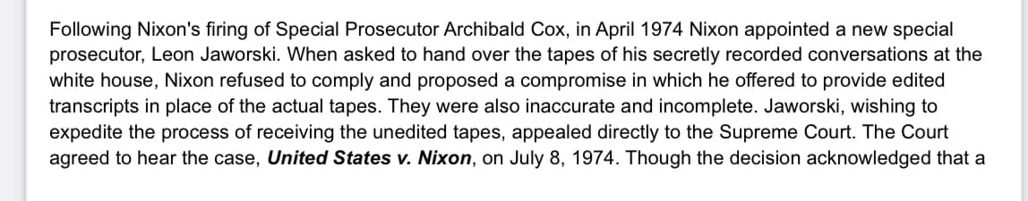 Following Nixon's firing of Special Prosecutor Archibald Cox, in April 1974 Nixon appointed a new special
prosecutor, Leon Jaworski. When asked to hand over the tapes of his secretly recorded conversations at the
white house, Nixon refused to comply and proposed a compromise in which he offered to provide edited
transcripts in place of the actual tapes. They were also inaccurate and incomplete. Jaworski, wishing to
expedite the process of receiving the unedited tapes, appealed directly to the Supreme Court. The Court
agreed to hear the case, United States v. Nixon, on July 8, 1974. Though the decision acknowledged that a