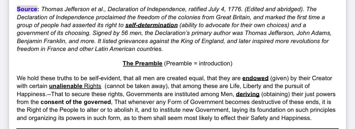 Source: Thomas Jefferson et al., Declaration of Independence, ratified July 4, 1776. (Edited and abridged). The
Declaration of Independence proclaimed the freedom of the colonies from Great Britain, and marked the first time a
group of people had asserted its right to self-determination (ability to advocate for their own choices) and a
government of its choosing. Signed by 56 men, the Declaration's primary author was Thomas Jefferson, John Adams,
Benjamin Franklin, and more. It listed grievances against the King of England, and later inspired more revolutions for
freedom in France and other Latin American countries.
The Preamble (Preamble = introduction)
We hold these truths to be self-evident, that all men are created equal, that they are endowed (given) by their Creator
with certain unalienable Rights (cannot be taken away), that among these are Life, Liberty and the pursuit of
Happiness.--That to secure these rights, Governments are instituted among Men, deriving (obtaining) their just powers
from the consent of the governed, That whenever any Form of Government becomes destructive of these ends, it is
the Right of the People to alter or to abolish it, and to institute new Government, laying its foundation on such principles
and organizing its powers in such form, as to them shall seem most likely to effect their Safety and Happiness.