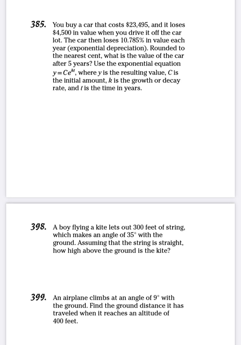 385. You buy a car that costs $23,495, and it loses
$4,500 in value when you drive it off the car
lot. The car then loses 10.785% in value each
year (exponential depreciation). Rounded to
the nearest cent, what is the value of the car
after 5 years? Use the exponential equation
y=Cett, where y is the resulting value, C' is
the initial amount, k is the growth or decay
rate, and is the time in years.
398. A boy flying a kite lets out 300 feet of string,
which makes an angle of 35° with the
ground. Assuming that the string is straight,
how high above the ground is the kite?
399. An airplane climbs at an angle of 9° with
the ground. Find the ground distance it has
traveled when it reaches an altitude of
400 feet.