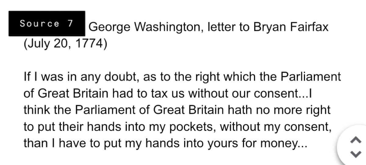 Source 7 George Washington, letter to Bryan Fairfax
(July 20, 1774)
If I was in any doubt, as to the right which the Parliament
of Great Britain had to tax us without our consent...l
think the Parliament of Great Britain hath no more right
to put their hands into my pockets, without my consent,
than I have to put my hands into yours for money...