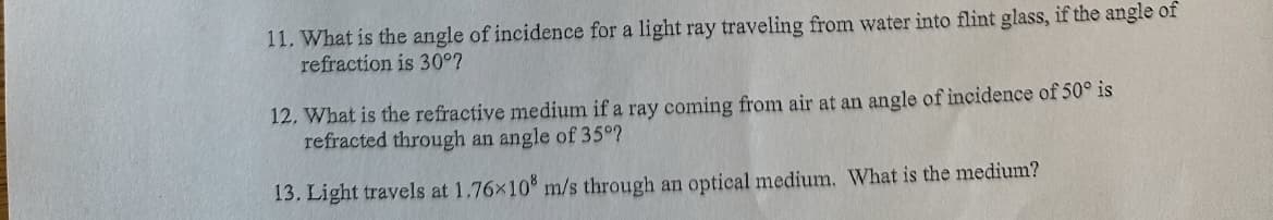 11. What is the angle of incidence for a light ray traveling from water into flint glass, if the angle of
refraction is 30°?
12. What is the refractive medium if a ray coming from air at an angle of incidence of 50° is
refracted through an angle of 35°?
13. Light travels at 1.76×108 m/s through an optical medium. What is the medium?