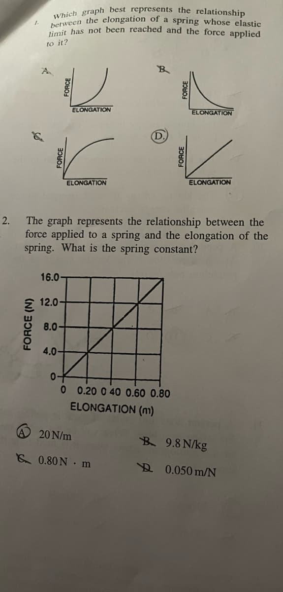2.
Which graph best represents the relationship
between the elongation of a spring whose elastic
limit has not been reached and the force applied
to it?
FORCE (N)
FORCE
16.0-
12.0-
8.0-
4.0-
ELONGATION
The graph represents the relationship between the
force applied to a spring and the elongation of the
spring. What is the spring constant?
ELONGATION
of
A 20 N/m
B
(D.
0 0.20 0 40 0.60 0.80
ELONGATION (m)
0.80N m
ELONGATION
ELONGATION
B 9.8 N/kg
0.050 m/N