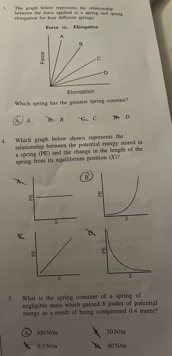 3.
4.
The graph below represents the relationship
between the force applied to a spring and spring
elongation for four different springs.
Force vs.
Elongation
5.
Force
Elongation
Which spring has the greatest spring constant?
A. A
PE
В. В
B
Which graph below shown represents the
relationship between the potential energy stored in
a spring (PE) and the change in the length of the
spring from its equilibrium position (X)?
100 N/m
& C
0.3 N/m
D. D
PE
What is the spring constant of a spring of
negligible mass which gained 8 joules of potential
energy as a result of being compressed 0.4 meter?
50 N/m
40 N/m