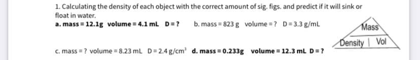 1. Calculating the density of each object with the correct amount of sig. figs. and predict if it will sink or
float in water.
a. mass = 12.1g volume = 4.1 ml D= ?
b. mass = 823 g volume = ? D= 3.3 g/mL
Mass
Density | Vol
c. mass = ? volume = 8.23 mL D= 2.4 g/cm? d. mass = 0.233g volume = 12.3 mL D=?
