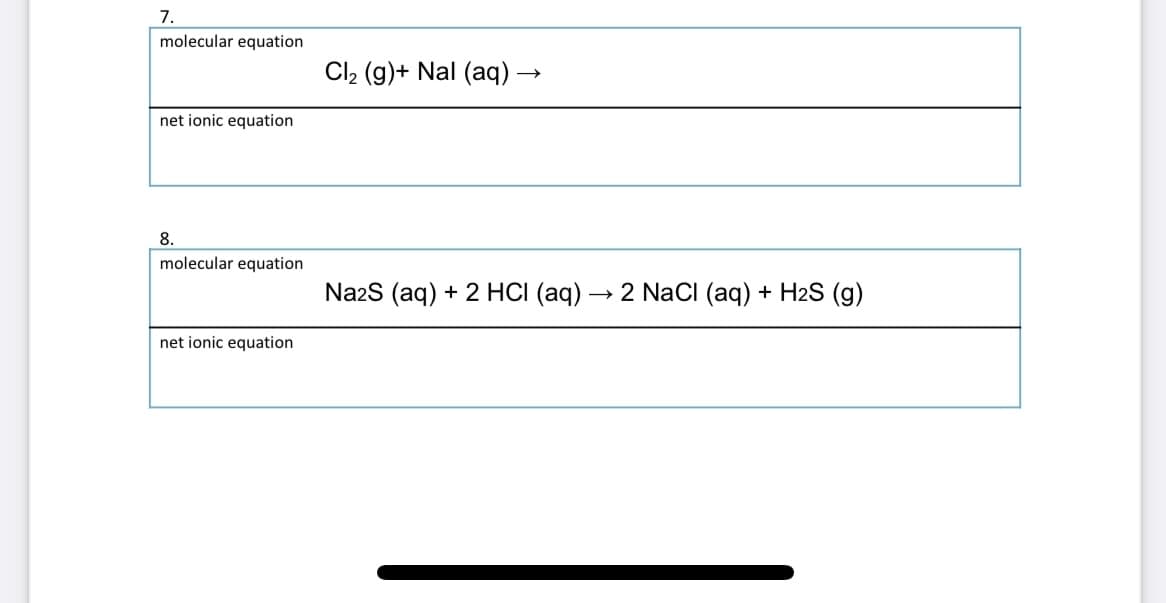 7.
molecular equation
Cl, (g)+ Nal (aq) –
net ionic equation
8.
molecular equation
Na2S (aq) + 2 HCI (aq) → 2 NaCI (aq) + H2S (g)
net ionic equation
