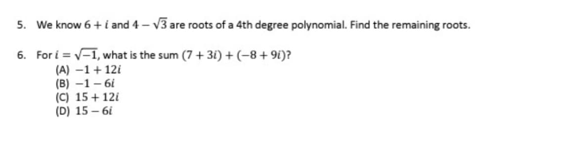 5. We know 6+ i and 4-√3 are roots of a 4th degree polynomial. Find the remaining roots.
6. For i = √-1, what is the sum (7 + 3i) + (−8+9i)?
(A) -1 + 12i
(B)-1-6i
(C) 15 + 12i
(D) 15-6i