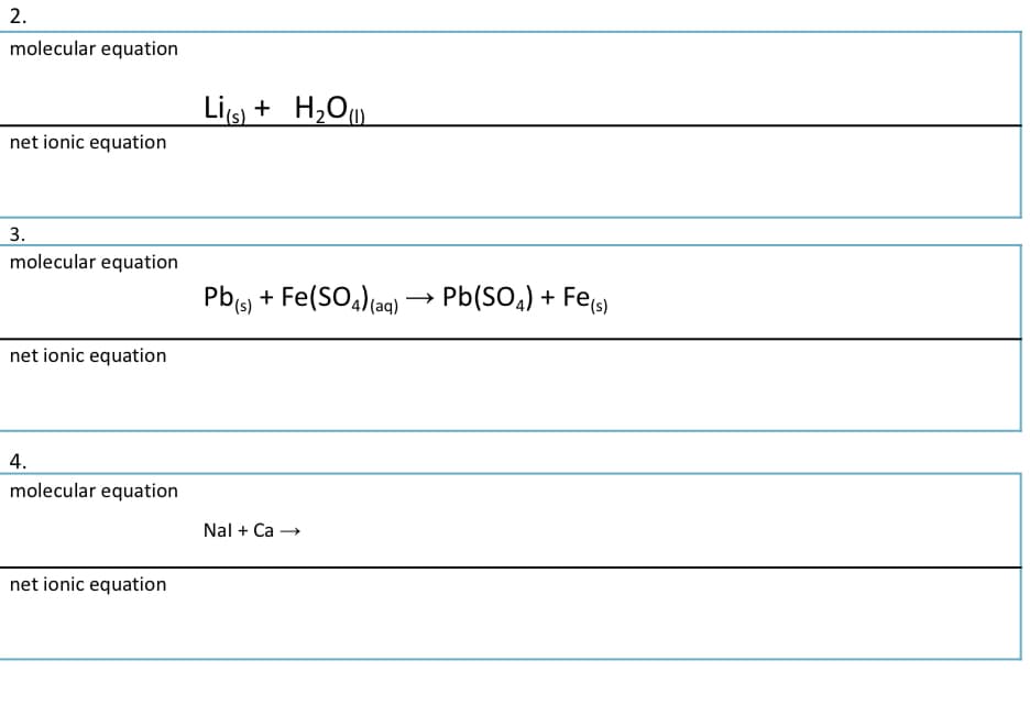 2.
molecular equation
Lis + H,O
net ionic equation
3.
molecular equation
Pb, + Fe(SO,)(aq)
Pb(SO,) + Fes)
net ionic equation
4.
molecular equation
Nal + Ca →
net ionic equation
