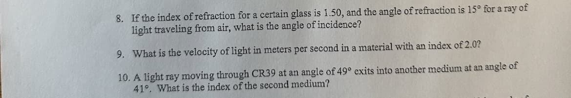 8. If the index of refraction for a certain glass is 1.50, and the angle of refraction is 15° for a ray of
light traveling from air, what is the angle of incidence?
9. What is the velocity of light in meters per second in a material with an index of 2.0?
10. A light ray moving through CR39 at an angle of 49° exits into another medium at an angle of
41°. What is the index of the second medium?