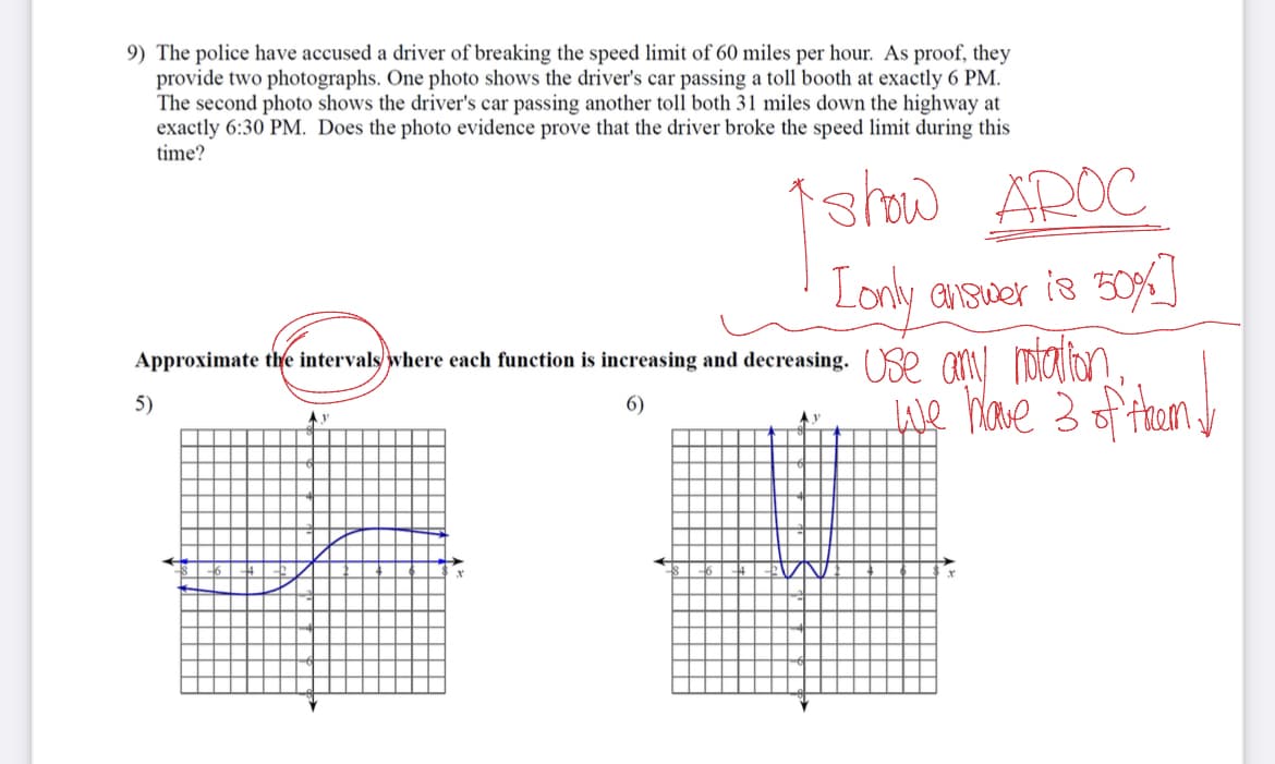 9) The police have accused a driver of breaking the speed limit of 60 miles per hour. As proof, they
provide two photographs. One photo shows the driver's car passing a toll booth at exactly 6 PM.
The second photo shows the driver's car passing another toll both 31 miles down the highway at
exactly 6:30 PM. Does the photo evidence prove that the driver broke the speed limit during this
time?
show AROC
[only answer is 50% ]
Approximate the intervals where each function is increasing and decreasing. Use any rotation,
5)
6)
we have 3 of them!
Ay
x
y