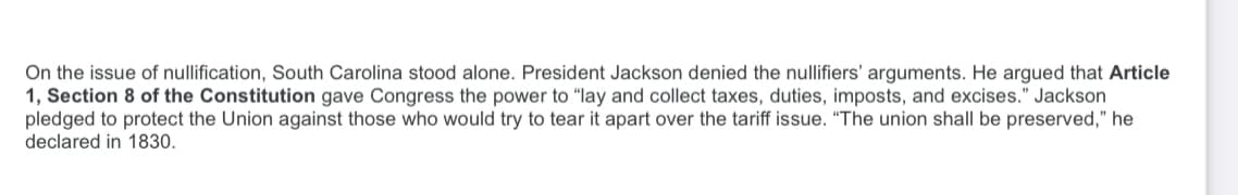 On the issue of nullification, South Carolina stood alone. President Jackson denied the nullifiers' arguments. He argued that Article
1, Section 8 of the Constitution gave Congress the power to "lay and collect taxes, duties, imposts, and excises." Jackson
pledged to protect the Union against those who would try to tear it apart over the tariff issue. "The union shall be preserved," he
declared in 1830.