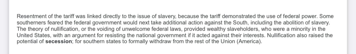 Resentment of the tariff was linked directly to the issue of slavery, because the tariff demonstrated the use of federal power. Some
southerners feared the federal government would next take additional action against the South, including the abolition of slavery.
The theory of nullification, or the voiding of unwelcome federal laws, provided wealthy slaveholders, who were a minority in the
United States, with an argument for resisting the national government if it acted against their interests. Nullification also raised the
potential of secession; for southern states to formally withdraw from the rest of the Union (America).