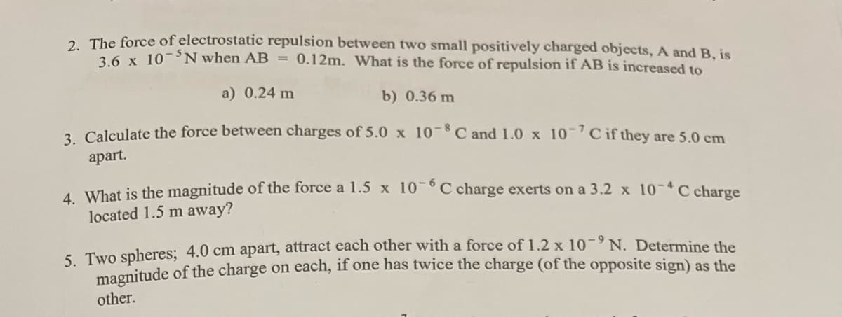 2. The force of electrostatic repulsion between two small positively charged objects, A and B, is
3.6 x 10-N when AB = 0.12m. What is the force of repulsion if AB is increased to
a) 0.24 m
b) 0.36 m
3. Calculate the force between charges of 5.0 x 10-8 C and 1.0 x 10-7 C if they are 5.0 cm
apart.
4. What is the magnitude of the force a 1.5 x 10-6C charge exerts on a 3.2 x 10-4 C charge
located 1.5 m away?
5. Two spheres; 4.0 cm apart, attract each other with a force of 1.2 x 10-9 N. Determine the
magnitude of the charge on each, if one has twice the charge (of the opposite sign) as the
other.