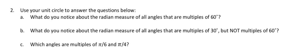 2.
Use your unit circle to answer the questions below:
a.
What do you notice about the radian measure of all angles that are multiples of 60°?
b. What do you notice about the radian measure of all angles that are multiples of 30°, but NOT multiples of 60°?
C.
Which angles are multiples of π/6 and π/4?