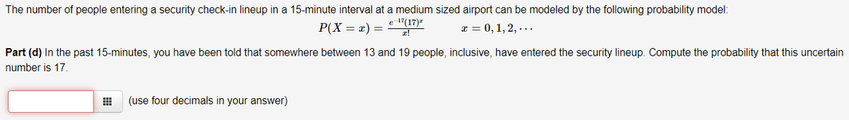 The number of people entering a security check-in lineup in a 15-minute interval at a medium sized airport can be modeled by the following probability model:
P(X = x) =
e 1"(17)-
x = 0, 1, 2, ...
Part (d) In the past 15-minutes, you have been told that somewhere between 13 and 19 people, inclusive, have entered the security lineup. Compute the probability that this uncertain
number is 17.
(use four decimals in your answer)
