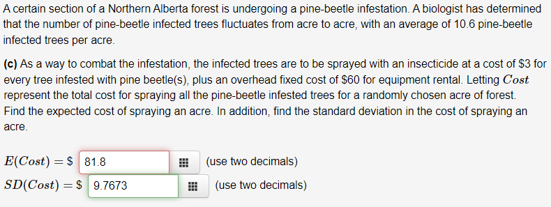 A certain section of a Northern Alberta forest is undergoing a pine-beetle infestation. A biologist has determined
that the number of pine-beetle infected trees fluctuates from acre to acre, with an average of 10.6 pine-beetle
infected trees per acre.
(c) As a way to combat the infestation, the infected trees are to be sprayed with an insecticide at a cost of $3 for
every tree infested with pine beetle(s), plus an overhead fixed cost of $60 for equipment rental. Letting Cost
represent the total cost for spraying all the pine-beetle infested trees for a randomly chosen acre of forest.
Find the expected cost of spraying an acre. In addition, find the standard deviation in the cost of spraying an
acre.
E(Cost) = $ 81.8
(use two decimals)
SD(Cost) = $ 9.7673
(use two decimals)
