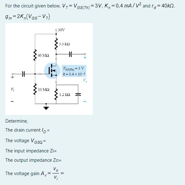 For the circuit given below, V,= VGS(T) = 3V, K, =0.4 mA/ v2 and ra = 40KQ.
9m =2K,(VGs-V7)
30V
3.3 k2
40 MQ
Vesm) = 3 V
k= 0.4 x 10-3
V;
10 MQ
1.2 k2
Determine,
The drain current/p=
The voltage Ves =
The input impedance Zi=
The output impedance Zo=
Vo
The voltage gain A,
Vi
= - =D
V
