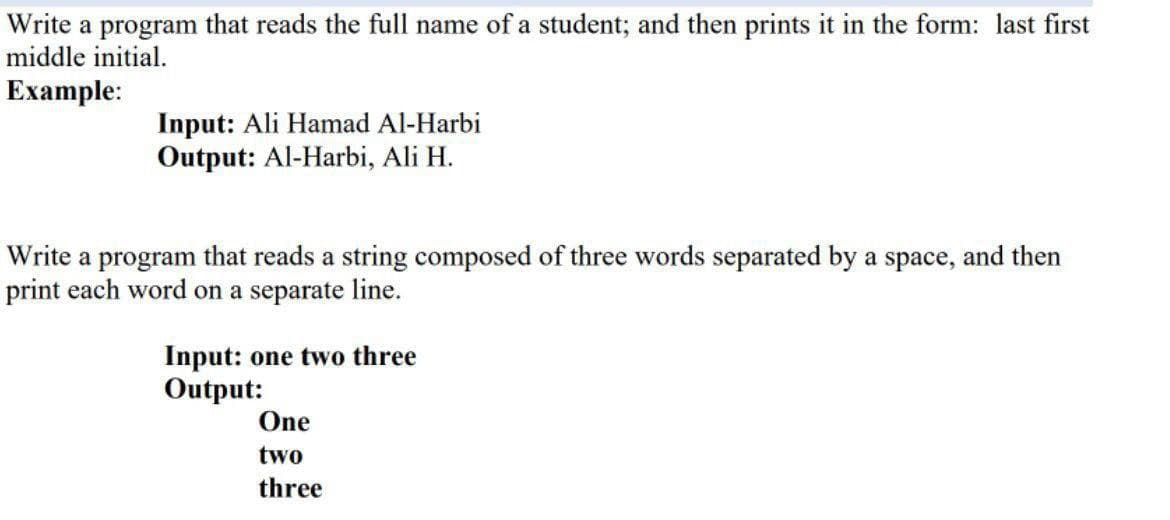 Write a program that reads the full name of a student; and then prints it in the form: last first
middle initial.
Example:
Input: Ali Hamad Al-Harbi
Output: Al-Harbi, Ali H.
Write a program that reads a string composed of three words separated by a space, and then
print each word on a separate line.
Input: one two three
Output:
One
two
three
