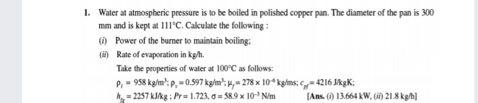 1. Water at atmospheric pressure is to be boiled in polished copper pan. The diameter of the pan is 300
mm and is kept at 111°C. Calculate the following :
() Power of the burner to maintain boiling;
(i) Rate of evaporation in kg/h.
Take the properties of water at 100°C as follows:
P, = 958 kg/m"; p, = 0.597 kg/m²; µ,= 278 × 10ʻ kg/ms; c= 4216 JkgK;
= 2257 kJ/kg ; Pr= 1.723, o = 58.9 x 10-³ N/m
%3D
[Ans. (1) 13.664 kW, (i) 21.8 kg/h]
