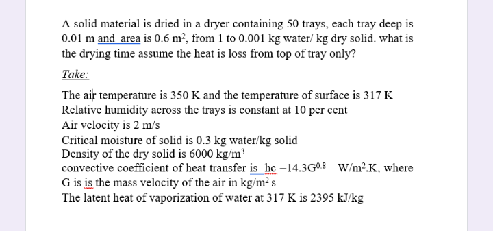 A solid material is dried in a dryer containing 50 trays, each tray deep is
0.01 m and area is 0.6 m², from 1 to 0.001 kg water/ kg dry solid. what is
the drying time assume the heat is loss from top of tray only?
Take:
The aiț temperature is 350 K and the temperature of surface is 317 K
Relative humidity across the trays is constant at 10 per cent
Air velocity is 2 m/s
Critical moisture of solid is 0.3 kg water/kg solid
Density of the dry solid is 6000 kg/m³
convective coefficient of heat transfer is he =14.3G08 W/m².K, where
G is is the mass velocity of the air in kg/m² s
The latent heat of vaporization of water at 317 K is 2395 kJ/kg
