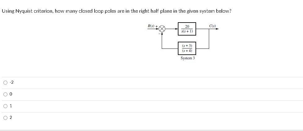 Using Nyquist criterion, how many closed loop poles are in the right half plane in the given system below?
R(s) +
20
C(s)
s(s + 1)
(s+ 3)
(s+ 4)
System 3
O -2
O 1
O 2
