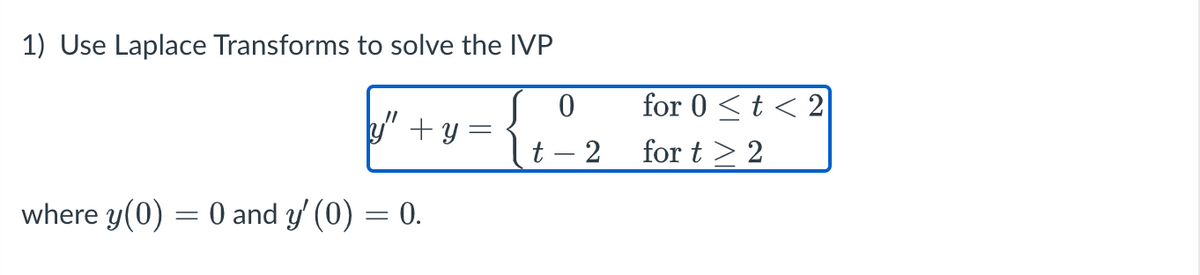 1) Use Laplace Transforms to solve the IVP
for 0 <t < 2
y" +y =
t – 2
for t > 2
where y(0) = 0 and y' (0) = 0.
