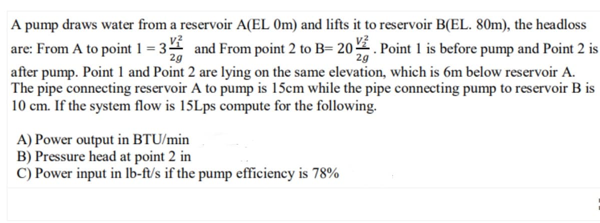 A pump draws water from a reservoir A(EL 0m) and lifts it to reservoir B(EL. 80m), the headloss
are: From A to point 1 = 3 and From point 2 to B= 202. Point 1 is before pump and Point 2 is
2g
after pump. Point 1 and Point 2 are lying on the same elevation, which is 6m below reservoir A.
The pipe connecting reservoir A to pump is 15cm while the pipe connecting pump to reservoir B is
10 cm. If the system flow is 15Lps compute for the following.
A) Power output in BTU/min
B) Pressure head at point 2 in
C) Power input in lb-ft/s if the pump efficiency is 78%
