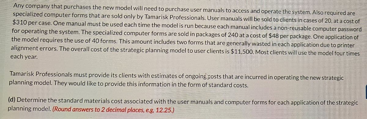 Any company that purchases the new model will need to purchase user manuals to access and operate the system. Also required are
specialized computer forms that are sold only by Tamarisk Professionals. User manuals will be sold to clients in cases of 20, at a cost of
$310 per case. One manual must be used each time the model is run because each manual includes a non-reusable computer password
for operating the system. The specialized computer forms are sold in packages of 240 at a cost of $48 per package. One application of
the model requires the use of 40 forms. This amount includes two forms that are generally wasted in each application due to printer
alignment errors. The overall cost of the strategic planning model to user clients is $11,500. Most clients will use the model four times
each year.
Tamarisk Professionals must provide its clients with estimates of ongoing costs that are incurred in operating the new strategic
planning model. They would like to provide this information in the form of standard costs.
(d) Determine the standard materials cost associated with the user manuals and computer forms for each application of the strategic
planning model. (Round answers to 2 decimal places, e.g, 12.25.)