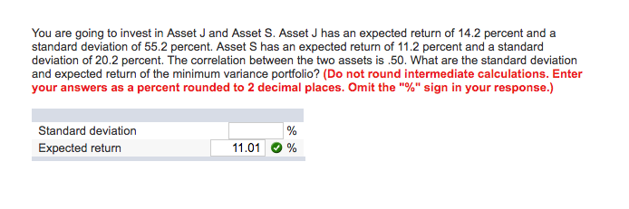 You are going to invest in Asset J and Asset S. Asset J has an expected return of 14.2 percent and a
standard deviation of 55.2 percent. Asset S has an expected return of 11.2 percent and a standard
deviation of 20.2 percent. The correlation between the two assets is .50. What are the standard deviation
and expected return of the minimum variance portfolio? (Do not round intermediate calculations. Enter
your answers as a percent rounded to 2 decimal places. Omit the "%" sign in your response.)
Standard deviation
Expected return
11.01
%
%