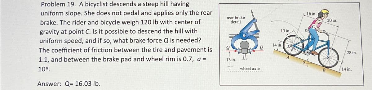 Problem 19. A bicyclist descends a steep hill having
uniform slope. She does not pedal and applies only the rear
brake. The rider and bicycle weigh 120 lb with center of
gravity at point C. Is it possible to descend the hill with
uniform speed, and if so, what brake force Q is needed?
The coefficient of friction between the tire and pavement is
1.1, and between the brake pad and wheel rim is 0.7, a =
10º.
Answer: Q= 16.03 lb.
rear brake
detail
13 in.
13 in.
_wheel axle
14 in.
16 in.
20 in.
28 in.
14 in.
B