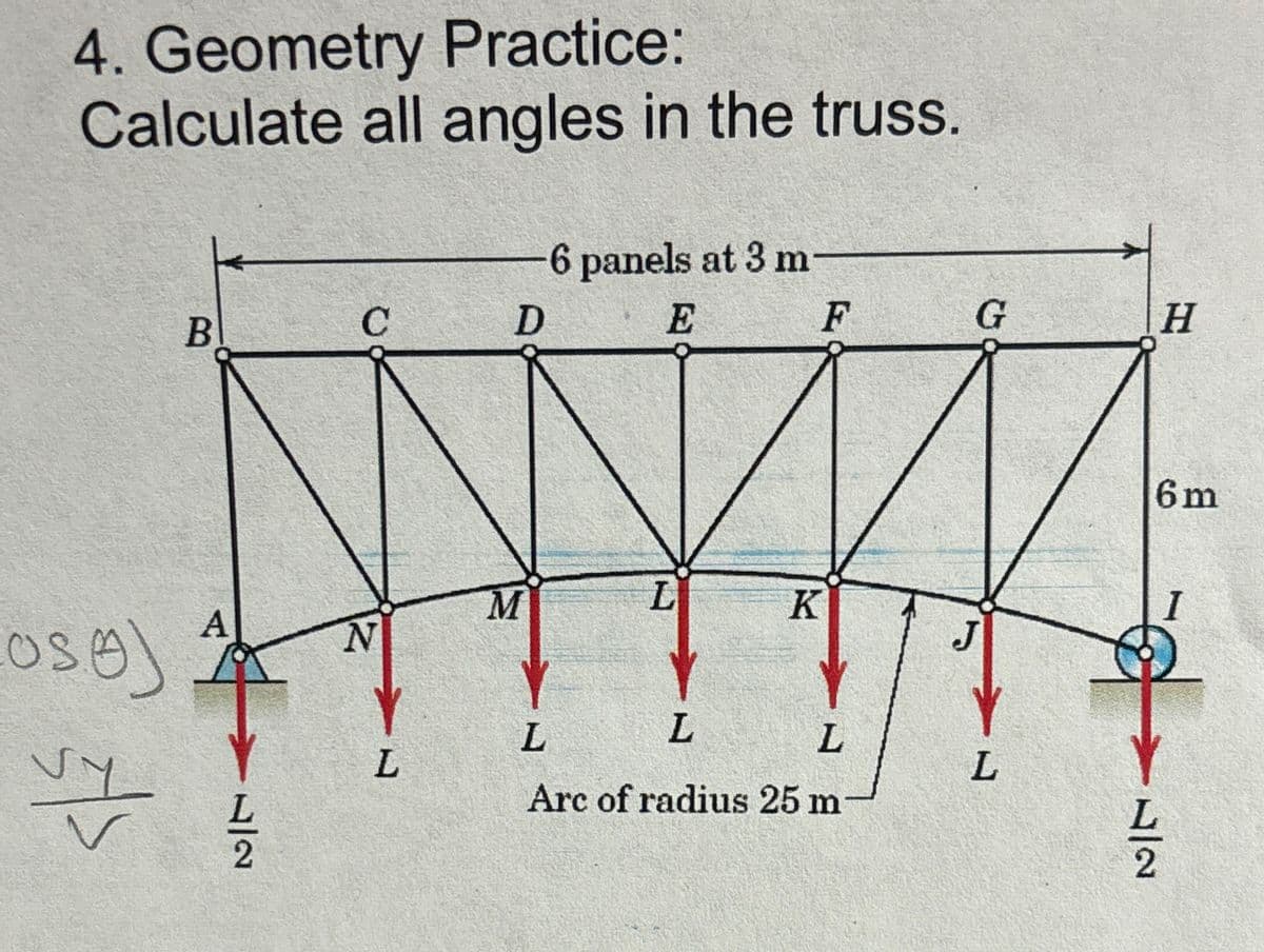 4. Geometry Practice:
Calculate all angles in the truss.
6 panels at 3 m-
B
C
D
Oso)
E
F
G
H
M
L
K
A
N
12
L
L
L
L
L
Arc of radius 25 m
6m
I
22