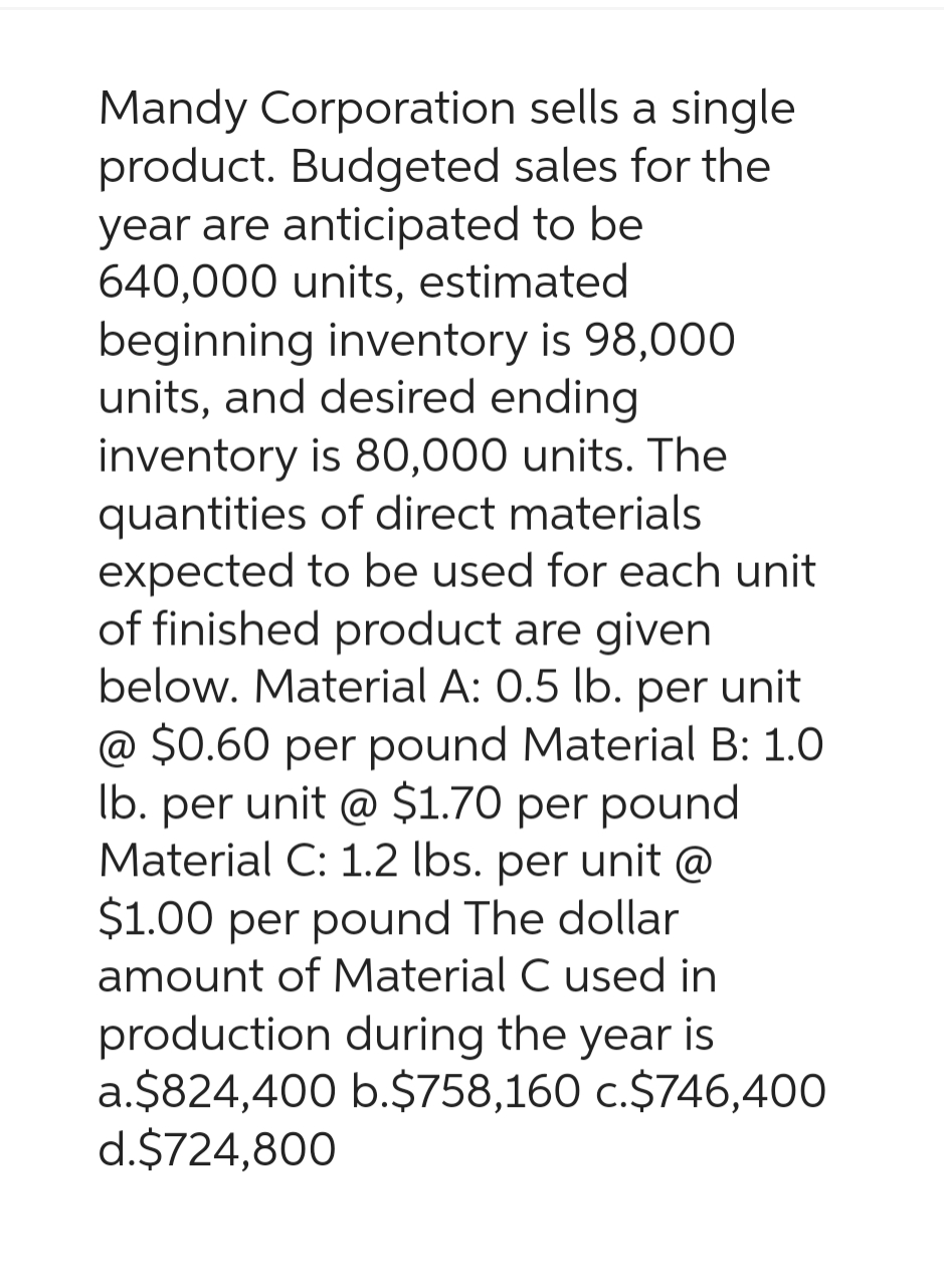 Mandy Corporation sells a single
product. Budgeted sales for the
year are anticipated to be
640,000 units, estimated
beginning inventory is 98,000
units, and desired ending
inventory is 80,000 units. The
quantities of direct materials
expected to be used for each unit
of finished product are given
below. Material A: 0.5 lb. per unit
@ $0.60 per pound Material B: 1.0
lb. per unit @ $1.70 per pound
Material C: 1.2 lbs. per unit @
$1.00 per pound The dollar
amount of Material C used in
production during the year is
a.$824,400 b.$758,160 c.$746,400
d.$724,800