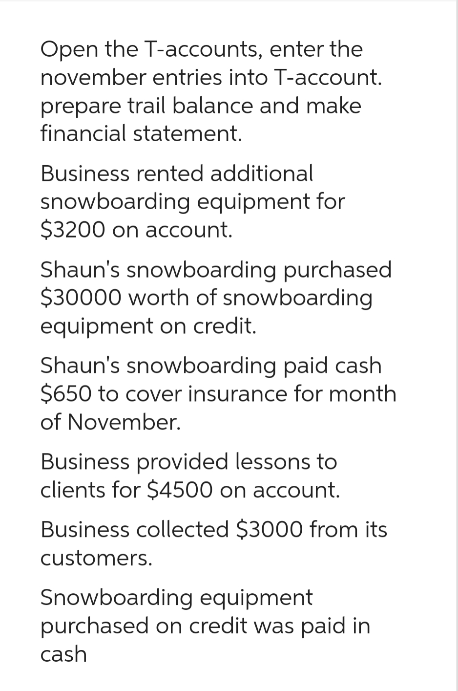 Open the T-accounts, enter the
november entries into T-account.
prepare trail balance and make
financial statement.
Business rented additional
snowboarding equipment for
$3200 on account.
Shaun's snowboarding purchased
$30000 worth of snowboarding
equipment on credit.
Shaun's snowboarding paid cash
$650 to cover insurance for month
of November.
Business provided lessons to
clients for $4500 on account.
Business collected $3000 from its
customers.
Snowboarding equipment
purchased on credit was paid in
cash