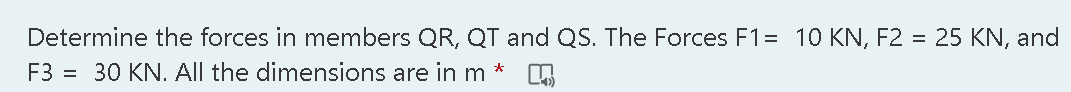 Determine the forces in members QR, QT and QS. The Forces F1= 10 KN, F2 = 25 KN, and
F3 = 30 KN. All the dimensions are in m
