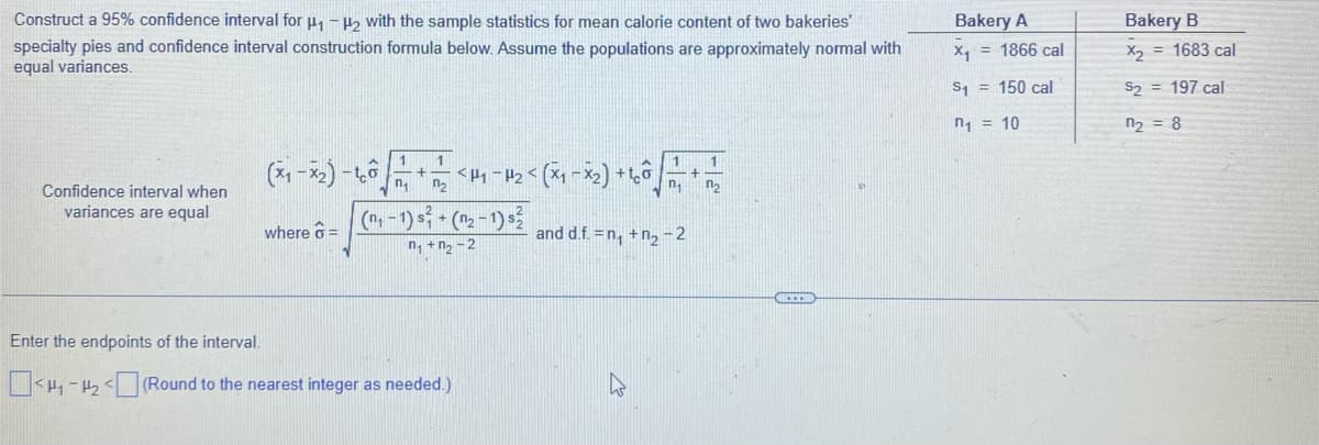 Construct a 95% confidence interval for ₁-₂ with the sample statistics for mean calorie content of two bakeries'
specialty pies and confidence interval construction formula below. Assume the populations are approximately normal with
equal variances.
Confidence interval when
variances are equal
(x₁-x₂) -
where =
1 1
n₁ n₂
<P1-P₂
(₁-1) s² + (n₂-1) s
n₁+n₂-2
Enter the endpoints of the interval.
<H₁-H₂(Round to the nearest integer as needed.)
= (x₁ - x₂) + ¹6 +12
and d.f. = n₁ +n₂-2
W
Bakery A
X₁ = 1866 cal
$1 = 150 cal
n₁ = 10
Bakery B
X₂ = 1683 cal
$2 = 197 cal
n₂ = 8