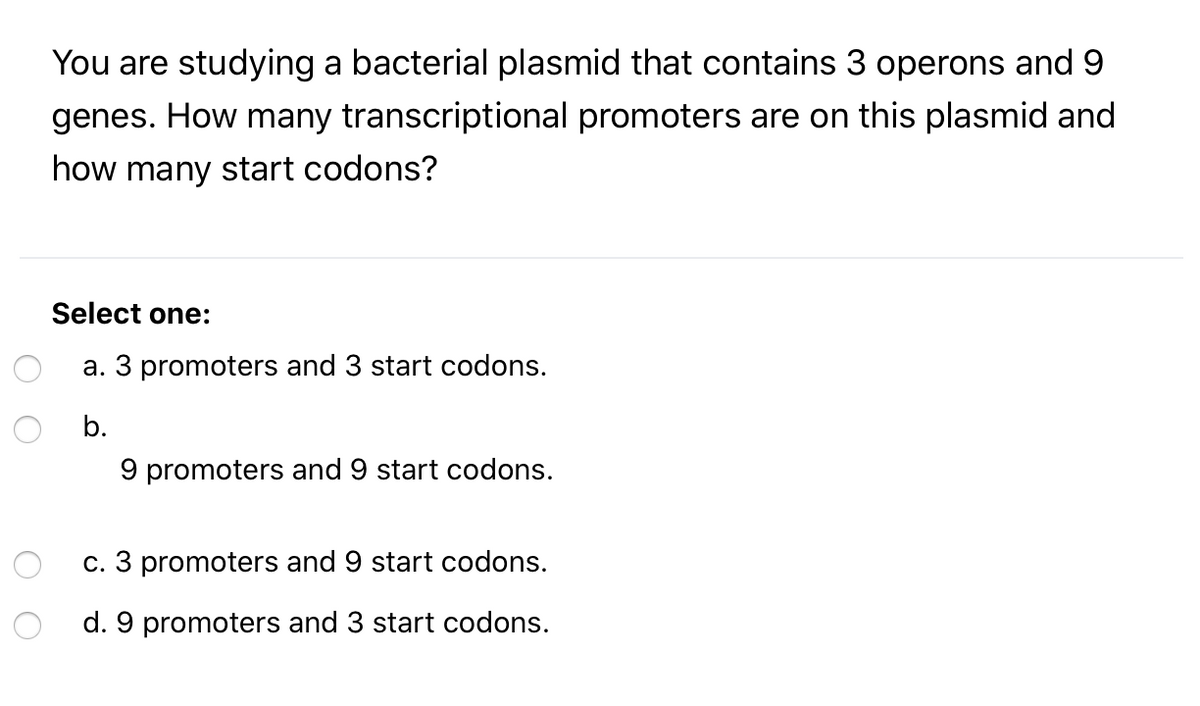 You are studying a bacterial plasmid that contains 3 operons and 9
genes. How many transcriptional promoters are on this plasmid and
how many start codons?
Select one:
a. 3 promoters and 3 start codons.
b.
9 promoters and 9 start codons.
c. 3 promoters and 9 start codons.
d. 9 promoters and 3 start codons.
