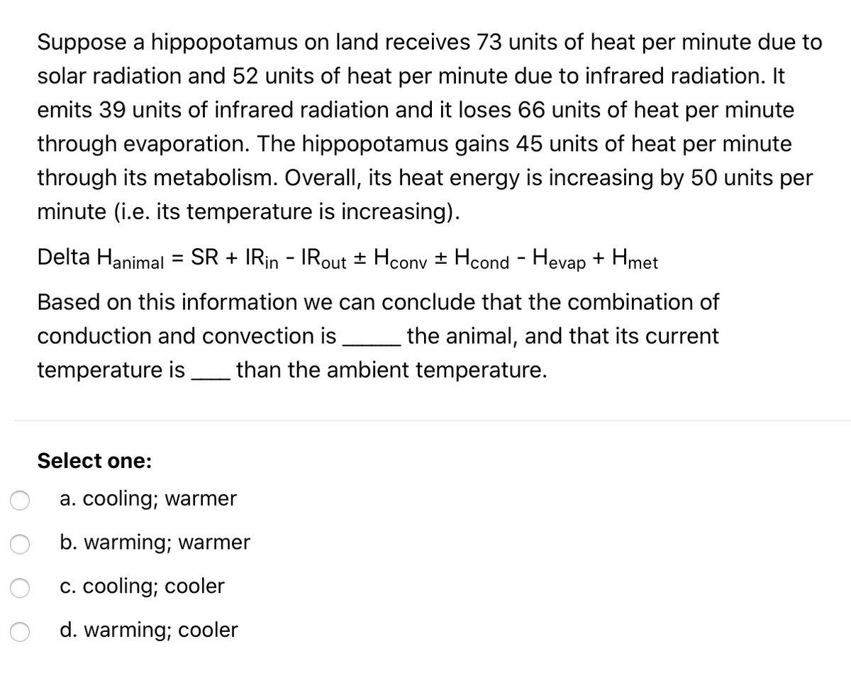Suppose a hippopotamus on land receives 73 units of heat per minute due to
solar radiation and 52 units of heat per minute due to infrared radiation. It
emits 39 units of infrared radiation and it loses 66 units
heat per minute
through evaporation. The hippopotamus gains 45 units of heat per minute
through its metabolism. Overall, its heat energy is increasing by 50 units per
minute (i.e. its temperature is increasing).
Delta Hanimal = SR + IRin - IRout ± Hconv ± Hcond - Hevap + Hmet
Based on this information we can conclude that the combination of
conduction and convection is
the animal, and that its current
temperature is
than the ambient temperature.
Select one:
a. cooling; warmer
b. warming; warmer
c. cooling; cooler
d. warming; cooler
