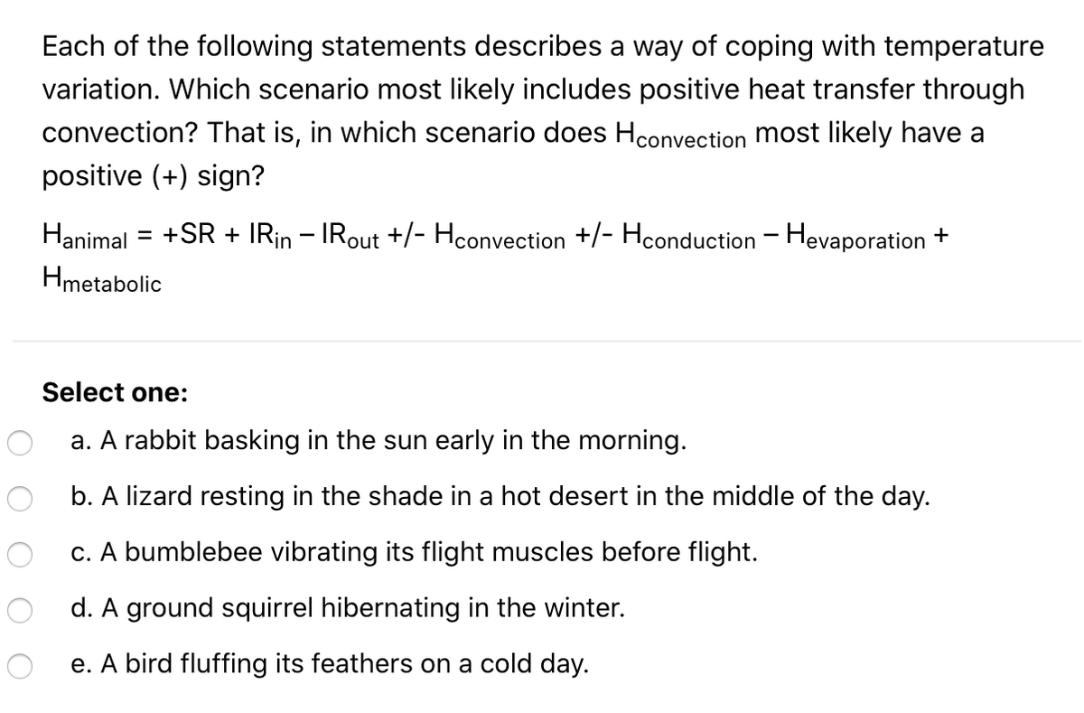 Each of the following statements describes a way of coping with temperature
variation. Which scenario most likely includes positive heat transfer through
convection? That is, in which scenario does Hconvection most likely have a
positive (+) sign?
Hanimal = +SR + IRin – IRout +/- Hconvection +/- Hconduction - Hevaporation +
Hmetabolic
Select one:
a. A rabbit basking in the sun early in the morning.
b. A lizard resting in the shade in a hot desert in the middle of the day.
c. A bumblebee vibrating its flight muscles before flight.
d. A ground squirrel hibernating in the winter.
e. A bird fluffing its feathers on a cold day.
